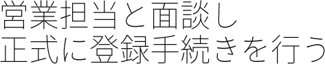 営業担当と面談し正式に登録手続きを行う